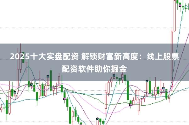 2025十大实盘配资 解锁财富新高度：线上股票配资软件助你掘金