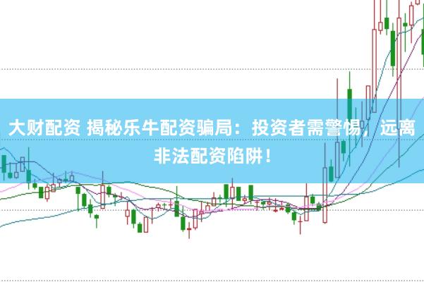 大财配资 揭秘乐牛配资骗局：投资者需警惕，远离非法配资陷阱！