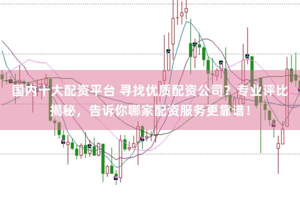 国内十大配资平台 寻找优质配资公司？专业评比揭秘，告诉你哪家配资服务更靠谱！