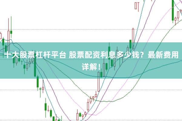十大股票杠杆平台 股票配资利息多少钱？最新费用详解！