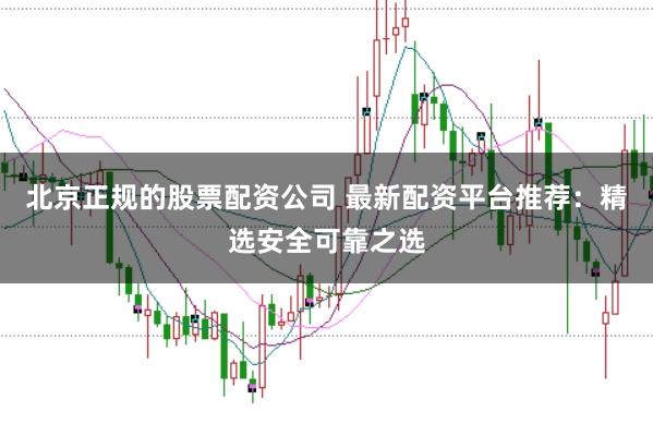 北京正规的股票配资公司 最新配资平台推荐：精选安全可靠之选