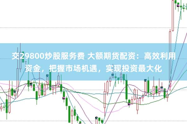 交29800炒股服务费 大额期货配资：高效利用资金，把握市场机遇，实现投资最大化