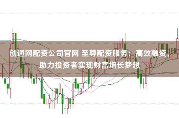 创通网配资公司官网 至尊配资服务：高效融资，助力投资者实现财富增长梦想