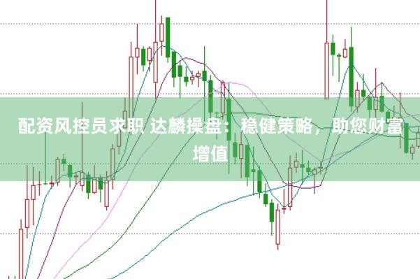配资风控员求职 达麟操盘：稳健策略，助您财富增值