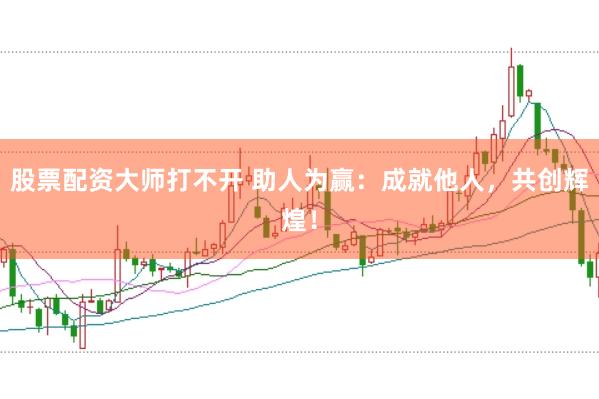 股票配资大师打不开 助人为赢：成就他人，共创辉煌！