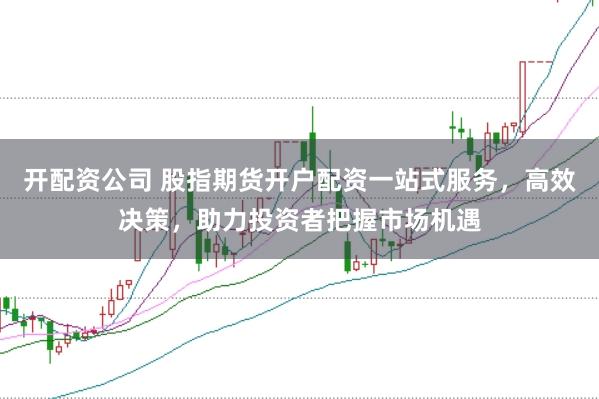 开配资公司 股指期货开户配资一站式服务，高效决策，助力投资者把握市场机遇