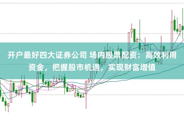 开户最好四大证券公司 场内股票配资：高效利用资金，把握股市机遇，实现财富增值