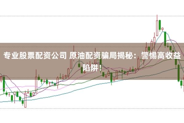 专业股票配资公司 原油配资骗局揭秘：警惕高收益陷阱！