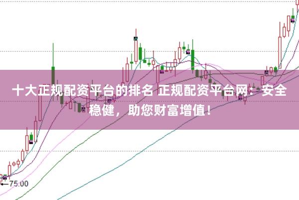 十大正规配资平台的排名 正规配资平台网：安全稳健，助您财富增值！