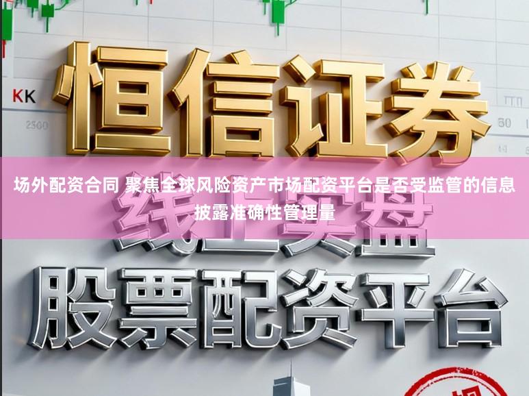 场外配资合同 聚焦全球风险资产市场配资平台是否受监管的信息披露准确性管理量