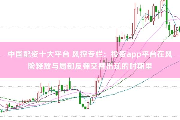 中国配资十大平台 风控专栏:投资app平台在风险释放与局部反弹交替出现的时期里