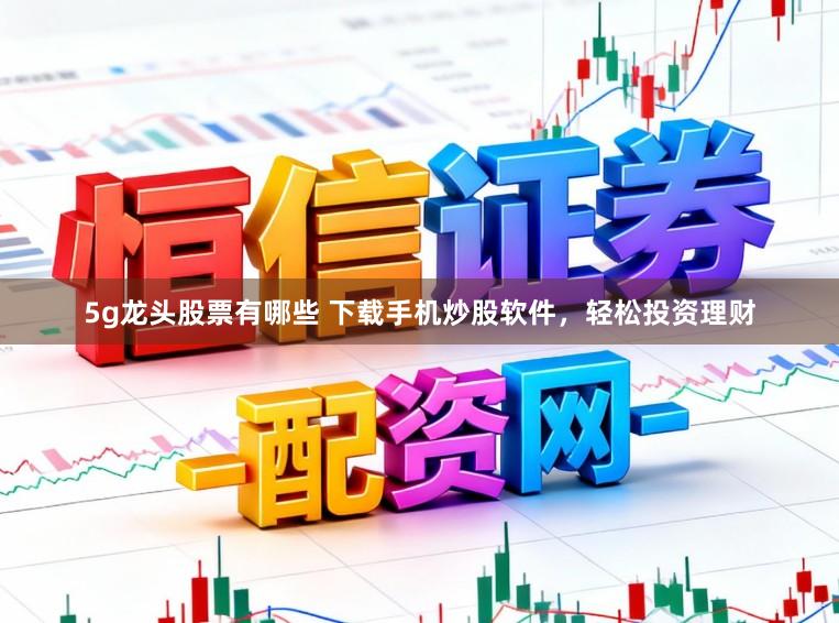 5g龙头股票有哪些 下载手机炒股软件,轻松投资理财