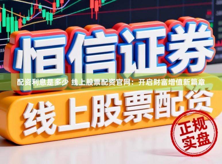 配资利息是多少 线上股票配资官网：开启财富增值新篇章