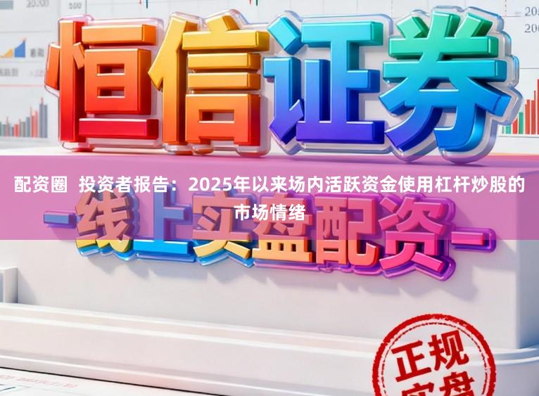 配资圈  投资者报告：2025年以来场内活跃资金使用杠杆炒股的市场情绪