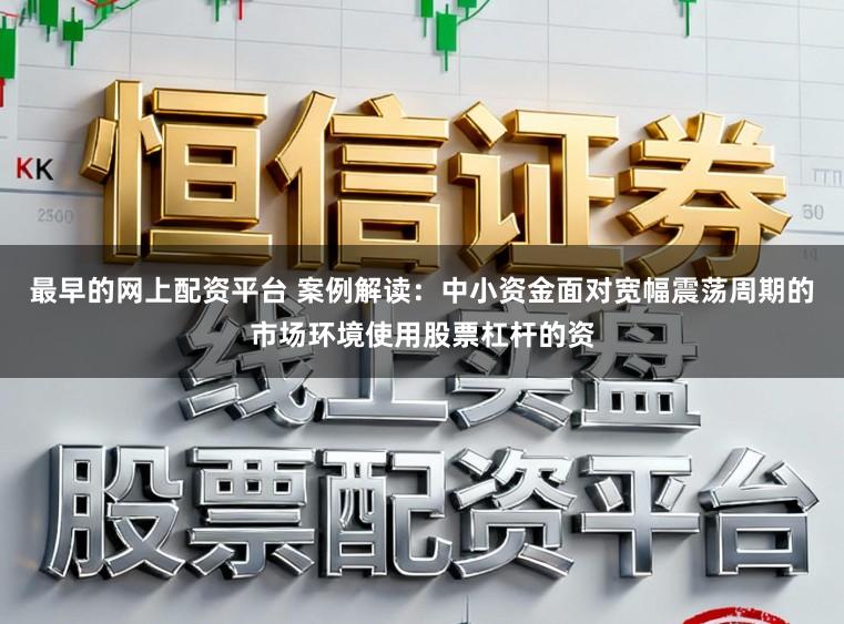 最早的网上配资平台 案例解读：中小资金面对宽幅震荡周期的市场环境使用股票杠杆的资